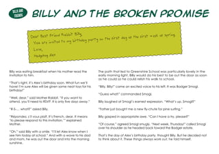 Billy and the Broken Promise
Billy was eating breakfast when his mother read the
invitation to him.
“That’s right, it’s Alex’s birthday soon. What fun we’ll
have! I’m sure Alex will be given some neat toys for his
birthday!”
“Well, dear,” said Mother Rabbit, “if you want to
attend, you’ll need to RSVP. It is only five days away.”
“R-S-… what?” asked Billy.	
“Répondez, s’il vous plaît. It’s French, dear. It means
‘to please respond to this invitation,’” explained
Mother.
“Oh,” said Billy with a smile. “I’ll let Alex know when I
see him today at school.” And with a wave to his dad
and mom, he was out the door and into the morning
sunshine.
The path that led to Greenshire School was particularly lovely in the
early morning light. Billy would do his best to be out the door as soon
as he could so he could relish his walk to school.
“Billy, Billy!” came an excited voice to his left. It was Badger Smogl.
“Guess what!” commanded Smogl.
Billy laughed at Smogl’s earnest expression. “What’s up, Smogl?”
“Father just bought me a new fly-chute for pine surfing.”
Billy gasped in appropriate awe. “Can I have a try, please?”
“Of course,” agreed Smogl smugly. “Next week, Thursday!” called Smogl
over his shoulder as he headed back toward the Badger estate.
That’s the day of Alex’s birthday party, thought Billy. But he decided not
to think about it. These things always work out, he told himself.
Dear Best Friend Rabbit Billy,
You are invited to my birthday party on the first day of the first week of spring.
Love,
Hedgehog Alex
Billy and
Friends
 