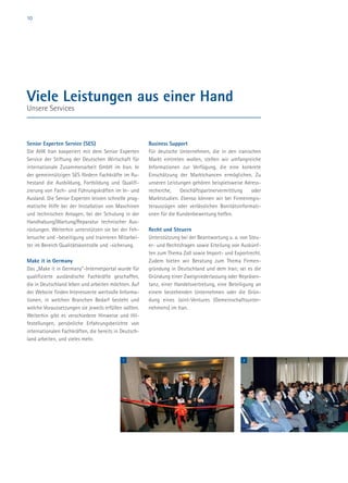 10
Senior Experten Service (SES)
Die AHK Iran kooperiert mit dem Senior Experten
Service der Stiftung der Deutschen Wirtschaft für
internationale Zusammenarbeit GmbH im Iran. In
der gemeinnützigen SES fördern Fachkräfte im Ru-
hestand die Ausbildung, Fortbildung und Qualifi-
zierung von Fach- und Führungskräften im In- und
Ausland. Die Senior Experten leisten schnelle prag-
matische Hilfe bei der Installation von Maschinen
und technischen Anlagen, bei der Schulung in der
Handhabung/Wartung/Reparatur technischer Aus-
rüstungen. Weiterhin unterstützen sie bei der Feh-
lersuche und -beseitigung und trainieren Mitarbei-
ter im Bereich Qualitätskontrolle und -sicherung.
Make it in Germany
Das „Make it in Germany“-Internetportal wurde für
qualifizierte ausländische Fachkräfte geschaffen,
die in Deutschland leben und arbeiten möchten. Auf
der Website finden Interessierte wertvolle Informa-
tionen, in welchen Branchen Bedarf besteht und
welche Voraussetzungen sie jeweils erfüllen sollten.
Weiterhin gibt es verschiedene Hinweise und Hil-
festellungen, persönliche Erfahrungsberichte von
internationalen Fachkräften, die bereits in Deutsch-
land arbeiten, und vieles mehr.
Business Support
Für deutsche Unternehmen, die in den iranischen
Markt eintreten wollen, stellen wir umfangreiche
Informationen zur Verfügung, die eine konkrete
Einschätzung der Marktchancen ermöglichen. Zu
unseren Leistungen gehören beispielsweise Adress-
recherche, Geschäftspartnervermittlung oder
Marktstudien. Ebenso können wir bei Firmenregis-
terauszügen oder verlässlichen Bonitätsinformati-
onen für die Kundenbewertung helfen.
Recht und Steuern
Unterstützung bei der Beantwortung u. a. von Steu-
er- und Rechtsfragen sowie Erteilung von Auskünf-
ten zum Thema Zoll sowie Import- und Exportrecht.
Zudem bieten wir Beratung zum Thema Firmen-
gründung in Deutschland und dem Iran; sei es die
Gründung einer Zweigniederlassung oder Repräsen-
tanz, einer Handelsvertretung, eine Beteiligung an
einem bestehenden Unternehmen oder die Grün-
dung eines Joint-Ventures (Gemeinschaftsunter-
nehmens) im Iran.
Viele Leistungen aus einer Hand
Unsere Services
1 2
 