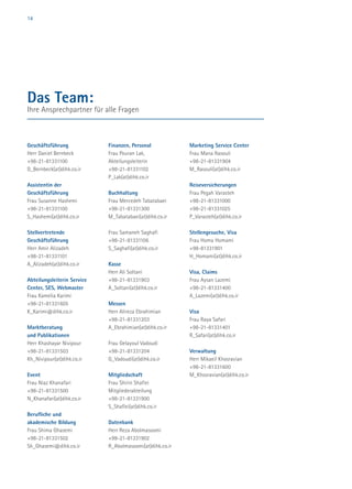 14
Geschäftsführung
Herr Daniel Bernbeck
+98-21-81331100
D_Bernbeck(at)dihk.co.ir
Assistentin der
Geschäftsführung
Frau Susanne Hashemi
+98-21-81331100
S_Hashemi(at)dihk.co.ir
Stellvertretende
Geschäftsführung
Herr Amir Alizadeh
+98-21-81331101
A_Alizadeh(at)dihk.co.ir
Abteilungsleiterin Service
Center, SES, Webmaster
Frau Kamelia Karimi
+98-21-81331605
K_Karimi@dihk.co.ir
Marktberatung
und Publikationen
Herr Khashayar Nivipour
+98-21-81331503
Kh_Nivipour(at)dihk.co.ir
Event
Frau Niaz Khanafari
+98-21-81331500
N_Khanafari(at)dihk.co.ir
Berufliche und
akademische Bildung
Frau Shima Ghasemi
+98-21-81331502
Sh_Ghasemi@dihk.co.ir
Finanzen, Personal
Frau Pouran Lak,
Abteilungsleiterin
+98-21-81331102
P_Lak(at)dihk.co.ir
Buchhaltung
Frau Mercedeh Tabatabaei
+98-21-81331300
M_Tabatabaei(at)dihk.co.ir
Frau Samaneh Saghafi
+98-21-81331106
S_Saghafi(at)dihk.co.ir
Kasse
Herr Ali Soltani
+98-21-81331903
A_Soltani(at)dihk.co.ir
Messen
Herr Alireza Ebrahimian
+98-21-81331203
A_Ebrahimian(at)dihk.co.ir
Frau Gelayoul Vadoudi
+98-21-81331204
G_Vadoudi(at)dihk.co.ir
Mitgliedschaft
Frau Shirin Shafiei
Mitgliederabteilung
+98-21-81331900
S_Shafiei(at)dihk.co.ir
Datenbank
Herr Reza Abolmasoomi
+98-21-81331902
R_Abolmasoomi(at)dihk.co.ir
Marketing Service Center
Frau Mana Rasouli
+98-21-81331904
M_Rasouli(at)dihk.co.ir
Reiseversicherungen
Frau Pegah Varasteh
+98-21-81331000
+98-21-81331025
P_Varasteh(at)dihk.co.ir
Stellengesuche, Visa
Frau Homa Homami
+98-81331901
H_Homami(at)dihk.co.ir
Visa, Claims
Frau Aysan Lazemi
+98-21-81331400
A_Lazemi(at)dihk.co.ir
Visa
Frau Raya Safari
+98-21-81331401
R_Safari(at)dihk.co.ir
Verwaltung
Herr Mikaeil Khosravian
+98-21-81331600
M_Khosravian(at)dihk.co.ir
Das Team:
Ihre Ansprechpartner für alle Fragen
 