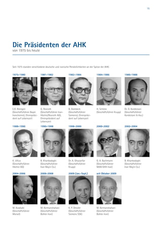 15
1981-1982
G. Rexroth
(Geschäftsführer Iran-
Höchst/Rexroth AG),
Ehrenpräsident auf
Lebenszeit
1982-1984
B. Dombeck
(Geschäftsführer
Siemens), Ehrenpräsi-
dent auf Lebenszeit
1984-1986
H. Schöne
(Geschäftsführer Krupp)
1986-1988
Dr. D. Kordestani
(Geschäftsführer
Kordestani  Ass.)
1975-1980
E.R. Röntgen
(Geschäftsführer Bayer
Iranchemie), Ehrenpräsi-
dent auf Lebenszeit
Die Präsidenten der AHK
von 1975 bis heute
Seit 1975 standen verschiedene deutsche und iranische Persönlichkeiten an der Spitze der AHK:
1988-1990
K. Ullius
(Geschäftsführer
Höchst AG)
1990-1998
B. Khanbodaghi
(Geschäftsführer
Iran Majin Co.)
1998-2000
Dr. A. Ghazanfar
(Geschäftsführer
Krupp)
2000-2002
G. A. Bachmann
(Geschäftsführer
MAN GHH Iran)
2002-2004
B. Khanbodaghi
(Geschäftsführer
Iran Majin Co.)
2004-2006
M. Kowkabi
(Geschäftsführer
Morsel)
2006-2008
M. Kermanshahani
(Geschäftsführer
Bühler Iran)
2009 (Jan.-Sept.)
K. P. Drexler
(Geschäftsführer
Siemens SSK)
seit Oktober 2009
M. Kermanshahani
(Geschäftsführer
Bühler Iran)
 