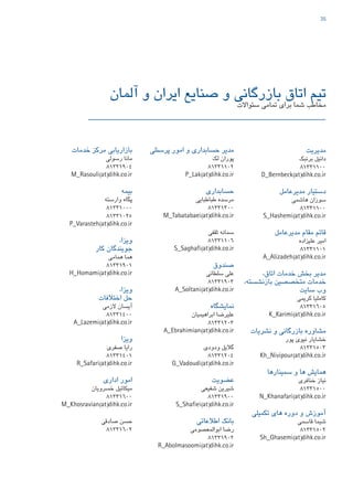 35
‫آلمان‬ ‫و‬ ‫ایران‬ ‫صنایع‬ ‫و‬ ‫بازرگانی‬ ‫اتاق‬ ‫تیم‬
‫سئواالت‬ ‫تمامی‬ ‫برای‬ ‫شما‬ ‫مخاطب‬
‫پرسنلی‬ ‫امور‬ ‫و‬ ‫حسابداری‬ ‫مدیر‬
‫لک‬ ‫پوران‬
81331102
P_Lak(at)dihk.co.ir
‫حسابداری‬
‫طباطبایی‬ ‫مرسده‬
81331300
M_Tabatabaei(at)dihk.co.ir
‫ثقفی‬ ‫سمانه‬
81331106
S_Saghafi(at)dihk.co.ir
‫صندوق‬
‫سلطانی‬ ‫علی‬
81331903
A_Soltani(at)dihk.co.ir
‫نمایشگاه‬
‫ابراهیمیان‬ ‫علیرضا‬
81331203
A_Ebrahimian(at)dihk.co.ir
‫ودودی‬ ‫گالیل‬
81331204
G_Vadoudi(at)dihk.co.ir
‫عضویت‬
‫شفیعی‬ ‫شیرین‬
81331900
S_Shafiei(at)dihk.co.ir
‫اطالعاتی‬ ‫بانک‬
‫ابوالمعصومی‬ ‫رضا‬
81331902
R_Abolmasoomi(at)dihk.co.ir
‫مدیریت‬
‫برنبک‬ ‫دانیل‬
81331100
D_Bernbeck(at)dihk.co.ir
‫مدیرعامل‬ ‫دستیار‬
‫هاشمی‬ ‫سوزان‬
81331100
S_Hashemi(at)dihk.co.ir
‫مدیرعامل‬ ‫مقام‬ ‫قائم‬
‫علیزاده‬ ‫امیر‬
81331101
A_Alizadeh(at)dihk.co.ir
،‫اتاق‬ ‫خدمات‬ ‫بخش‬ ‫مدیر‬
،‫بازنشسته‬ ‫متخصصین‬ ‫خدمات‬
‫سایت‬ ‫وب‬
‫کریمی‬ ‫کاملیا‬
81331605
K_Karimi(at)dihk.co.ir
‫نشریات‬ ‫و‬ ‫بازرگانی‬ ‫مشاوره‬
‫پور‬ ‫نیوی‬ ‫خشایار‬
81331503
Kh_Nivipour(at)dihk.co.ir
‫سمینارها‬ ‫و‬ ‫ها‬ ‫همایش‬
‫خنافری‬ ‫نیاز‬
81331500
N_Khanafari(at)dihk.co.ir
‫تکمیلی‬ ‫های‬ ‫دوره‬ ‫و‬ ‫آموزش‬
‫قاسمی‬ ‫شیما‬
81331502
Sh_Ghasemi(at)dihk.co.ir
‫خدمات‬ ‫مرکز‬ ‫بازاریابی‬
‫رسولی‬ ‫مانا‬
81331904
M_Rasouli(at)dihk.co.ir
‫بیمه‬
‫وارسته‬ ‫پگاه‬
81331000
81331025
P_Varasteh(at)dihk.co.ir
،‫ویزا‬
‫کار‬ ‫جویندگان‬
‫همامی‬ ‫هما‬
81331901
H_Homami(at)dihk.co.ir
،‫ویزا‬
‫اختالفات‬ ‫حل‬
‫الزمی‬ ‫آیسان‬
81331400
A_Lazemi(at)dihk.co.ir
‫ویزا‬
‫صفری‬ ‫رایا‬
81331401
R_Safari(at)dihk.co.ir
‫اداری‬ ‫امور‬
‫خسرویان‬ ‫میکائیل‬
81331600
M_Khosravian(at)dihk.co.ir
‫صادقی‬ ‫حسن‬
81331602
47267_Deutsch-Iranische-IHK_40p_A4plus_lay.indd 35 4/23/2015 4:58:04 PM
 