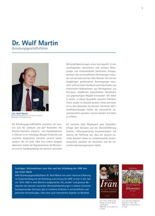 5
Dr. Wulf Martin
Gründungsgeschäftsführer
Als Gründungsgeschäftsführer gratuliere ich herz-
lich zum 40. Jubiläum und darf feststellen: Die
Deutsch-Iranische Industrie- und Handelskammer
in Teheran ist ein lebendiges Beispiel friedlicher und
nützlicher Kooperation zwischen unseren beiden
Ländern. Als ich Ende 1982 eine andere Aufgabe
übernahm, hatten der Regimewechsel, die Revoluti-
on und ein Handelsembargo die deutsch-iranischen
Wirtschaftsbeziehungen schon hart geprüft. In den
nachfolgenden Jahrzehnten sind schwere Belas-
tungen und einschneidende Sanktionen hinzuge-
kommen. Die wirtschaftlichen Verbindungen erwie-
sen sich als stark und fest. Kein Wunder. Sie sind aus
langjährigen, gemeinsamen Anstrengungen deut-
scher und iranischer Kaufleute und Industrieller, aus
realistischen Kalkulationen, aus Vertragstreue, aus
Vertrauen, bewährtem menschlichen Verständnis
und gegenseitigem Respekt entstanden. Wir leben
in Zeiten, in denen Gespräche zwischen Politikern
immer wieder ins Stocken geraten. Umso wertvoller
ist es, dass besonders die deutsch-iranischen Wirt-
schaftsbeziehungen helfen, die menschliche Zu-
sammenarbeit zwischen unseren Ländern mit Leben
zu erfüllen.
Ich wünsche allen Mitgliedern gute Geschäfts-
erfolge, dem Vorstand und der Geschäftsführung
kreative, richtungsweisende Zusammenarbeit und
spreche die Hoffnung aus, dass die deutsch-ira-
nische Kammer immer ein schätzenswertes Verbin-
dungsstück zwischen der deutschen und der ira-
nischen Kammerorganisation bleibt.
Dr. Wulf Martin
Gründungsgeschäftsführer der Deutsch-Iranischen
Industrie- und Handelskammer
Iran unter dem Prägestock
Khomeinis 1978-1981
ISBN 978-3-416-03324-4
€ 29.00
Iran (1975-1978) an der
Wende. Zwischen Boom
und Boykott
ISBN 978-3-416-03275-9
€ 24.90
Lesetipps: Informationen zum Iran und der Gründung der AHK Iran
aus erster Hand
AHK-Gründungsgeschäftsführer Dr. Wulf Martin hat seine intensive Erfahrung
im Zusammenhang mit der Gründung und Leitung der AHK im Iran in den Jah-
ren 1975-1982 in zwei Büchern aufgearbeitet. Als „Insider“ und genauer Be-
obachter der deutsch-iranischen Wirtschaftsbeziehungen in diesem historisch
hochspannenden Zeitraum gibt er fundierte Einblicke in wirtschaftliche und
politische Entwicklungen, rückt aber auch menschliche Aspekte ins Blickfeld.
 