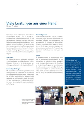 9
Deutschland gehört traditionell zu den wichtigen
Handelspartnern des Iran – und die Deutsch-Ira-
nische Industrie- und Handelskammer hilft mit viel
Engagement und Kompetenz dabei, dass sich Unter-
nehmen bei bilateralen Beziehungen auf ihre Kern-
aufgaben konzentrieren können. Die Mitgliedschaft
lohnt sich, denn sie öffnet viele Türen zu wertvollen
Kontakten und Informationen. Ebenso erleichtert sie
erheblich den Umgang mit Behörden und Institu-
tionen in beiden Ländern. Unser Leistungsspektrum
ist groß:
Visa-Service
Wir ermöglichen unseren Mitgliedern kurzfristige
Termine zur Abgabe von Visaanträgen und Finger-
abdrücken. Ebenso bieten wir die persönliche Be-
gleitung ohne Wartezeit in die Deutsche Botschaft.
Personaldienstleistungen
Mit unseren Personaldienstleistungen helfen wir bei
Stellengesuchen und -angeboten. Wir beraten über
die Arbeitsmarktbedingungen im Iran, unterstützen
bei der Suche nach geeigneten, mehrsprachigen
Kandidaten für Niederlassungen im Iran und entlas-
ten beim Auswahlprozess. Für Stellengesuche ste-
hen unsere Kammerzeitschrift und unsere Website
zur Verfügung.
Wirtschaftsjunioren
Die Wirtschaftsjunioren Iran sind ein Zusammen-
schluss von jungen deutschen und iranischen Un-
ternehmern, Managern und Führungskräften. Das
Netzwerk strebt die Förderung der beruflichen Be-
ziehungen untereinander sowie zu anderen Mitglie-
dern an. Mit Vorträgen, Seminaren, Ausflügen, Rei-
sen sowie sozialen und kulturellen Veranstaltungen
fördern wir den Austausch von Erfahrungen und
Expertisen.
Messen
Im Messebereich haben wir jahrzehntelange Erfah-
rung als Repräsentant deutscher Messen im Iran.
Dazu gehören die Stuttgarter Messe, Spielwaren-
messe, Frankfurter Buchmesse und die Cinec Mes-
se. Darüber hinaus fungieren wir als Infostelle der
Messe Bremen. Unsere zahlreichen Dienstleistungen
sind eine zentrale Säule der Kammeraktivitäten und
haben bereits tausenden Vertretern iranischer Fir-
men den Besuch deutscher Industriemessen ermög-
licht.
Viele Leistungen aus einer Hand
Unsere Services
1 Gemeinschaftsstand der AHK Iran
auf der „Iran Oil Show 2014”
2 Baden-Württemberg-Delegation,
September 1991
1 2
NEU: AHK Iran APP
Mit der „AHK Iran App“ ver-
passen Sie keine Neuigkeiten
mehr! Die App informiert Sie
über aktuelle Themen der
deutsch-iranischen Wirt-
schaftsbeziehungen, gibt
praktische Tipps für den un-
ternehmerischen Alltag und
veröffentlicht Mitteilungen
der AHK Iran an ihre Mitglie-
der.
 