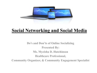 Social Networking and Social Media
Do’s and Don’ts of Online Socializing
Presented By:
Ms. Myeisha D. Hutchinson
Healthcare Professional,
Community Organizer, & Community Engagement Specialist
 