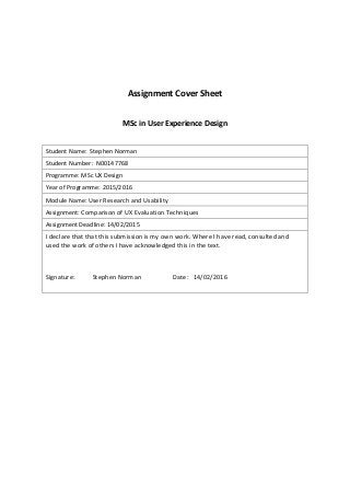 Assignment Cover Sheet
MSc in User Experience Design
Student Name: Stephen Norman
Student Number: N00147768
Programme: MSc UX Design
Year of Programme: 2015/2016
Module Name: User Research and Usability
Assignment: Comparison of UX Evaluation Techniques
Assignment Deadline: 14/02/2015
I declare that that this submission is my own work. Where I have read, consulted and
used the work of others I have acknowledged this in the text.
Signature: Stephen Norman Date: 14/02/2016
 