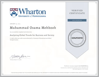 JANUARY 05, 2015
Muhammad Osama Mehboob
Analyzing Global Trends for Business and Society
a 7 week online non-credit course authorized by University of Pennsylvania and offered
through Coursera
has successfully completed with distinction
Professor Mauro F. Guillén
Verify at coursera.org/verify/ZGQNKWGLJ3
Coursera has confirmed the identity of this individual and
their participation in the course.
THIS NEITHER AFFIRMS THAT THE STUDENT WAS ENROLLED AT THE UNIVERSITY OF PENNSYLVANIA NOR CONFERS UNIVERSITY OF PENNSYLVANIA CREDIT OR DEGREE
 