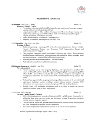 PROFESSIONAL EXPERIENCE
Technologent – Nov 2014 – Present Dallas TX
Director – Network Practice
o Provide large enterprises with holistic IT solutions for data center, network, storage, compute,
security, public/private/hybrid cloud and WAN.
o Uniquely positioned to be at the forefront of next generation IT solution design, planning and
implementation including: Cisco ACI, VmWare NSX, VCE vScale, converged storage &
compute, automation, orchestration and cloud.
o Tasked with developing Technologent’s network practice.
o Surpassed 2015 network practice goals by end of Q1 2015.
AT&T Consulting – Aug 2010 – Nov 2014 Dallas TX
Principal Architect
o Tasked with providing a wide range of IT services for enterprise customers. Services included:
Network Assessments, Strategy and Roadmaps, Staff Augmentation, Design and
Implementation and IT Support.
o Each consulting engagement varied in complexity, technology and culture. These variations
introduced unique challenges for each engagement that required the ability to quickly adjust
and adapt as necessary to successfully fulfill project requirements.
o Regularly provided IT recommendations to C-Level leadership.
o Authored and executed extensive IT implementations.
HBK Capital Management – Jan 2008 – Aug 2010 Dallas TX
Network Architect
o Network Architect tasked with designing, deploying, and supporting two greenfield data
centers in Dallas TX and New York, NY capable of supporting high-frequency trading of $16
billion AUM. Responsibilities included data center design, integration and migration of
existing legacy data center and related services with minimal impact to newly deployed data
centers.
o Technical lead responsible for designing, maintaining and documentation of all network related
requirements including: routing, switching, security policies, capacity planning, WAN
optimization, root cause analysis, contracts, change/adds, DDI and vendor evaluations.
o Worked closely with application development and server teams to ensure the network
capabilities remained ahead of future requirements.
AT&T – June 2002 – Jan 2008 Dallas TX
Architect / Senior Network Engineer
o SBC webhosting data center network architect during SBC / AT&T merger. Responsible for
webhosting data center network merger and integration strategy development, execution
planning and post integration support.
o Provided Tier IV support for network design improvements, network outage mitigation and
root cause analysis for thirty global Internet Data Centers.
o Provided oversight and recommendations to a team of 20 Tier III network engineers.
Previous experience available upon request (1998 – 2002)
3 7/12/2016
 