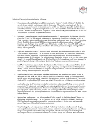 Professional Accomplishments include the following:
• Consolidated and simplified a diverse IT infrastructure for Children’s Health. Children’s Health is the
seventh-largest pediatric health care provider in the country. The solution is designed such that the
network, storage, and compute environments can be quickly and efficiently updated to facilitate diverse
demand requirements. Integration of application such as EPIC were folded seamlessly into the solution.
Children’s Health is recognized on the Hospitals & Health Networks Magazine’s Most Wired list and was a
2015 candidate for the Brill award for IT efficiency.
• Leveraged a team of experts to complete an all-encompassing IT assessment for the Electrical Reliability
Council of Texas (ERCOT) which is responsible for managing the flow of electrical power to 90% of
Texas customers. A complete IT solution was designed and implemented based on strict North American
Electric Reliability Corporation (NERC) compliance standards and that would address existing IT
limitations and challenges for at least 5-7 years. The solution included Cisco Nexus 7K & 5K hardware,
FabricPath, OTV, 40 Gig backbone, Active/Active data centers, converged compute, converged data
storage and data protection
• Replicated the success at ERCOT with Blackbaud. BlackBaud processes financial transactions for over
29,000 nonprofit organizations. The IT solutions included: Cisco Nexus 9Ks, data center consolidation,
converged compute and storage, extensive data protection and replication, next generation security
advancements and WAN redesign. The solution reduced the existing footprint of the two data centers such
that a 24-36 month ROI could be achieved. IT related CapEx/OpEx expeditures could more accurately be
predicted quarterly thus providing a tighter “just-in-time” hardware resource utilization model.
• Lead Network Architect responsible for the integration of the USAirways and American Airlines global
networks. Lead architect responsible for the design, engineering and implementation of the integration
efforts. Created, evaluated and approved integration strategies that were identified in architecture review
board meetings across many network disciplines.
• Lead Network Architect that designed, tested and implemented two greenfield data centers located in
Dallas TX and New York, NY that are resilient to unexpected anomalies, robust for future growth and
provide proven sub-second failover capabilities. These networks involved the deployment of Cisco 6500,
Catalyst 4500 switches, Cisco 3925 routers and ASA5510 firewalls over a 10Gig network infrastructure.
• Analyzed existing KLA Tencor network deployment strategy and compared findings to recent network
assessment of 60 locations to create a global network redesign that addressed customer specific business,
functional and technical requirements. Solutions leveraged existing designs where possible to maintain
post deployment support efficiencies, inserted new technology and modern industry best practices to
improve performance and resiliency and addressed customer specific requirements to utilize WAN circuits
more efficiently.
• Designed and implemented a vast fully redundant SCADA network for the Unites States 9th
largest city
(Dallas) and surrounding areas. The 70+ locations rely on MPLS, 3G mobility, DMVPN, multilayer
IPSEC and seamless routing between each for connectivity resiliency. Design meets and/or exceeds
current Department of Homeland Security requirements.
• Completed a global network assessment for Dell. Technology evaluations included: network design,
network performance, network vulnerabilities, wireless capabilities, circuit design, hardware and software
lifecycle management, network knowledge management, network monitoring, network routing and
switching efficiencies, documentation standards ITIL Service Design and Transition. Final assessment
4 7/12/2016
 