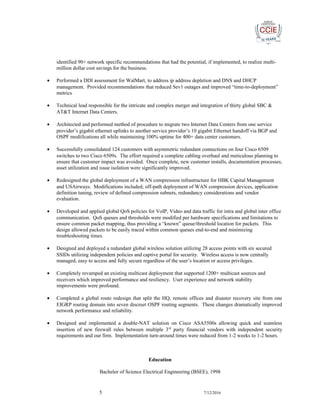 identified 90+ network specific recommendations that had the potential, if implemented, to realize multi-
million dollar cost savings for the business.
• Performed a DDI assessment for WalMart, to address ip address depletion and DNS and DHCP
management. Provided recommendations that reduced Sev1 outages and improved “time-to-deployment”
metrics
• Technical lead responsible for the intricate and complex merger and integration of thirty global SBC &
AT&T Internet Data Centers.
• Architected and performed method of procedure to migrate two Internet Data Centers from one service
provider’s gigabit ethernet uplinks to another service provider’s 10 gigabit Ethernet handoff via BGP and
OSPF modifications all while maintaining 100% uptime for 400+ data center customers.
• Successfully consolidated 124 customers with asymmetric redundant connections on four Cisco 6509
switches to two Cisco 6509s. The effort required a complete cabling overhaul and meticulous planning to
ensure that customer impact was avoided. Once complete, new customer installs, documentation processes,
asset utilization and issue isolation were significantly improved.
• Redesigned the global deployment of a WAN compression infrastructure for HBK Capital Management
and USAirways. Modifications included; off-path deployment of WAN compression devices, application
definition tuning, review of defined compression subnets, redundancy considerations and vendor
evaluation.
• Developed and applied global QoS policies for VoIP, Video and data traffic for intra and global inter office
communication. QoS queues and thresholds were modified per hardware specifications and limitations to
ensure common packet mapping, thus providing a “known” queue/threshold location for packets. This
design allowed packets to be easily traced within common queues end-to-end and minimizing
troubleshooting times.
• Designed and deployed a redundant global wireless solution utilizing 28 access points with six secured
SSIDs utilizing independent policies and captive portal for security. Wireless access is now centrally
managed, easy to access and fully secure regardless of the user’s location or access privileges.
• Completely revamped an existing multicast deployment that supported 1200+ multicast sources and
receivers which improved performance and resiliency. User experience and network stability
improvements were profound.
• Completed a global route redesign that split the HQ, remote offices and disaster recovery site from one
EIGRP routing domain into seven discreet OSPF routing segments. These changes dramatically improved
network performance and reliability.
• Designed and implemented a double-NAT solution on Cisco ASA5500s allowing quick and seamless
insertion of new firewall rules between multiple 3rd
party financial vendors with independent security
requirements and our firm. Implementation turn-around times were reduced from 1-2 weeks to 1-2 hours.
Education
Bachelor of Science Electrical Engineering (BSEE), 1998
5 7/12/2016
 