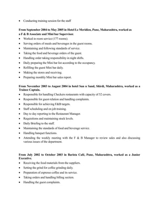 • Conducting training session for the staff
From September 2004 to May 2005 in Hotel Le Meridien, Pune, Maharashtra, worked as
a F & B Associate and Mini bar Supervisor.
• Worked in room service (177 rooms).
• Serving orders of meals and beverages in the guest rooms.
• Maintaining and following standards of service.
• Taking the food and beverage orders of the guest.
• Handling order taking responsibility in night shifts.
• Daily preparing the Mini bar list according to the occupancy.
• Refilling the guest Mini bar daily.
• Making the stores and receiving.
• Preparing monthly Mini bar sales report.
From November 2003 to August 2004 in hotel Sun n Sand, Shirdi, Maharashtra, worked as a
Trainee Captain.
• Responsible for handling Checkers restaurants with capacity of 52 covers.
• Responsible for guest relation and handling complaints.
• Responsible for achieving F&B targets.
• Staff scheduling and on job training.
• Day to day reporting to the Restaurant Manager.
• Requisitions and maintaining stock levels.
• Daily Briefing to the staff.
• Maintaining the standards of food and beverage service.
• Handling banquet functions.
• Attending the weekly meeting with the F & B Manager to review sales and also discussing
various issues of the department.
From July 2002 to October 2003 in Barista Café, Pune, Maharashtra, worked as a Junior
Executive.
• Receiving the food materials from the suppliers.
• Setting the grind for coffee grinding daily.
• Preparation of espresso coffee and its service.
• Taking orders and handling billing section.
• Handling the guest complaints.
 