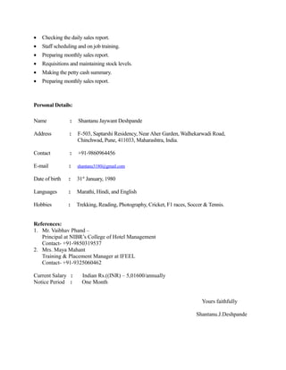 • Checking the daily sales report.
• Staff scheduling and on job training.
• Preparing monthly sales report.
• Requisitions and maintaining stock levels.
• Making the petty cash summary.
• Preparing monthly sales report.
Personal Details:
Name : Shantanu Jaywant Deshpande
Address : F-503, Saptarshi Residency, Near Aher Garden, Walhekarwadi Road,
Chinchwad, Pune, 411033, Maharashtra, India.
Contact : +91-9860964456
E-mail : shantanu3180@gmail.com
Date of birth : 31st
January, 1980
Languages : Marathi, Hindi, and English
Hobbies : Trekking, Reading, Photography, Cricket, F1 races, Soccer & Tennis.
References:
1. Mr. Vaibhav Phand –
Principal at NIBR’s College of Hotel Management
Contact- +91-9850319537
2. Mrs. Maya Mahant
Training & Placement Manager at IFEEL
Contact- +91-9325060462
Current Salary : Indian Rs.((INR) – 5,01600/annually
Notice Period : One Month
Yours faithfully
Shantanu.J.Deshpande
 