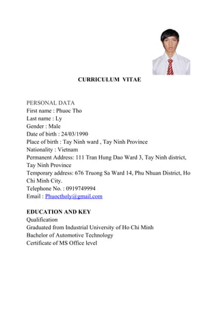 CURRICULUM VITAE
PERSONAL DATA
First name : Phuoc Tho
Last name : Ly
Gender : Male
Date of birth : 24/03/1990
Place of birth : Tay Ninh ward , Tay Ninh Province
Nationality : Vietnam
Permanent Address: 111 Tran Hung Dao Ward 3, Tay Ninh district,
Tay Ninh Province
Temporary address: 676 Truong Sa Ward 14, Phu Nhuan District, Ho
Chi Minh City.
Telephone No. : 0919749994
Email : Phuoctholy@gmail.com
EDUCATION AND KEY
Qualification
Graduated from Industrial University of Ho Chi Minh
Bachelor of Automotive Technology
Certificate of MS Office level
 