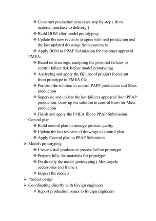  Construct production processes step by step ( from
material purchase to delivery )
 Build BOM after model prototyping
 Update the new revision to agree with real production and
the last updated drawings from customers
 Apply BOM to PPAP Submission for customer approval
FMEA:
 Based on drawings, analyzing the potential failures to
control failure risk before model prototyping
 Analyzing and apply the failures of product found out
from prototype to FMEA file
 Perform the solution to control PAPP production and Mass
production
 Supervise and update the last failures appeared from PPAP
production, show up the solution to control them for Mass
production
 Finish and apply the FMEA file to PPAP Submission.
Control plan:
 Build control plan to manage product quality
 Update the last revision of drawings to control plan
 Apply Control plan to PPAP Submision
 Models prototyping
 Create a trial production process before prototype
 Prepare fully the materials for prototype
 Do directly the model prototyping ( Motorcycle
accessories and frame )
 Inspect the models
 Product design
 Coordinating directly with foreign engineers
 Report production issues to foreign engineers
 
