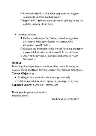  Coordinate tightly with foreign engineers and suggest
solutions to improve product quality
 Report PPAP Submission to customers and update the last
apdated drawings from them
 Drawings analyze
 Evaluate and analyze the first revision drawings from
customers ( What specification not correct, what
dimension I couldn’t do )
 Evaluate the dimensions what we can’t achieve and report
a proposal dimension what we could do to customers
 Analyze the revision of drawings and apply to PAPP
Submission
Hobby:
Travelling alone especially overseas, reading books, listening to
classical music and Rock, Playing soccer, volleyball and basketball…
Career Objective:
 Working in international environment permanently
 Catch an opportunity to be engineering manager in 5 years
Expected salary: 8.000.000 – 10.000.000
Thank you for your consideration.
Sincerely yours,
Ho Chi Minh, 25/08/2015
 