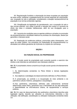 10
XII. Regularização fundiária e urbanização de áreas ocupadas por população
de baixa renda, mediante o estabelecimento de normas especiais de urbanização,
uso, ocupação do solo e edificação, considerando a situação socioeconômica da
população e as normas ambientais vigentes;
XIII. Simplificação da legislação de parcelamento, uso e ocupação do solo e
das normas edilícias, com vistas a permitir a redução dos custos e o aumento da
oferta dos lotes e unidades habitacionais, além de sua divulgação para a
população;
XIV. Isonomia de condições para os agentes públicos e privados na promoção
de empreendimentos e atividades relativos ao processo de urbanização, desde que
garantido o interesse social.
XV. Realização de audiências públicas, promovidas pelos interessados, com
apoio do poder público, nos processos de implantação de empreendimentos ou
atividades com efeitos geradores de incômodo ou impacto de vizinhança.
SEÇÃO I
DA FUNÇÃO SOCIAL DA PROPRIEDADE
Art. 14. A função social da propriedade será cumprida quando o exercício dos
direitos a ela inerentes se submeterem aos interesses coletivos.
Art. 15. A propriedade urbana cumprirá sua função social quando simultaneamente
atender:
I. As determinações constantes no Plano Diretor e demais legislações
correlatas;
II. Aos objetivos e estratégias de desenvolvimento definidos no Plano Diretor;
III. A preservação, ao controle e à recuperação do meio ambiente e do
patrimônio cultural, histórico, paisagístico e arqueológico;
IV. Aos parâmetros urbanísticos definidos pelo ordenamento territorial
determinado nesse Plano, garantindo que a intensidade de uso seja adequada
à disponibilidade da infra-estrutura urbana, de equipamentos e serviços
públicos.
Art. 16. Em caso de descumprimento dos parâmetros urbanísticos descritos pela
legislação vigente, deverão ser utilizados os instrumentos referentes a não
utilização, não edificação, subutilização ou utilização inadequada constantes desta
Lei.
 