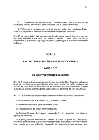 11
§ 1º Entende-se por subutilização o aproveitamento do solo inferior ao
coeficiente mínimo definido na Lei Municipal de Uso e Ocupação do Solo.
§ 2º O exercício do direito de construir fica vinculado à autorização do Poder
Executivo, segundo os critérios estabelecidos na legislação pertinente.
Art. 17. A propriedade rural cumprirá sua função social quando houver a correta
utilização econômica da terra, de modo a atender o bem estar social da
coletividade, a promoção da justiça social e a conservação e preservação do meio
ambiente.
SEÇÃO II
DAS DIRETRIZES ESPECÍFICAS DE DESENVOLVIMENTO
CAPITULO IV
DO DESENVOLVIMENTO ECONÔMICO
Art. 18. É objetivo do desenvolvimento econômico sustentável fomentar e elevar o
Município de Sapezal a condição de pólo agroindustrial da região sudoeste do
Estado de Mato Grosso, com atração de indústrias do setor; fortalecer o setor
comercial, o turismo, além da prestação de serviços com mão de obra qualificada.
Art. 19. - São diretrizes específicas do desenvolvimento econômico sustentável:
I. Dinamização e geração de emprego, trabalho e renda;
II. Desenvolvimento das potencialidades locais;
III. Fortalecimento da cultura empreendedora;
IV. Desenvolvimento tecnológico, consolidando no Município um sistema
regional de inovação;
V. Aperfeiçoamento contínuo do modelo adotado, a partir da perspectiva
sistêmica, considerando os desafios do crescimento econômico, a equidade social
e o respeito ao meio ambiente, atendendo as necessidades do presente sem
 
