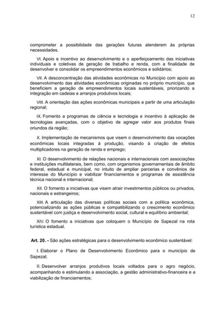 12
comprometer a possibilidade das gerações futuras atenderem às próprias
necessidades.
VI. Apoio e incentivo ao desenvolvimento e o aperfeiçoamento das iniciativas
individuais e coletivas de geração de trabalho e renda, com a finalidade de
desenvolver e consolidar os empreendimentos econômicos e solidários;
VII. A desconcentração das atividades econômicas no Município com apoio ao
desenvolvimento das atividades econômicas originadas no próprio município, que
beneficiem a geração de empreendimentos locais sustentáveis, priorizando a
integração em cadeias e arranjos produtivos locais;
VIII. A orientação das ações econômicas municipais a partir de uma articulação
regional;
IX. Fomento a programas de ciência e tecnologia e incentivo à aplicação de
tecnologias avançadas, com o objetivo de agregar valor aos produtos finais
oriundos da região;
X. Implementação de mecanismos que visem o desenvolvimento das vocações
econômicas locais integradas à produção, visando à criação de efeitos
multiplicadores na geração de renda e emprego;
XI. O desenvolvimento de relações nacionais e internacionais com associações
e instituições multilaterais, bem como, com organismos governamentais de âmbito
federal, estadual e municipal, no intuito de ampliar parcerias e convênios de
interesse do Município e viabilizar financiamentos e programas de assistência
técnica nacional e internacional;
XII. O fomento a iniciativas que visem atrair investimentos públicos ou privados,
nacionais e estrangeiros;
XIII. A articulação das diversas políticas sociais com a política econômica,
potencializando as ações públicas e compatibilizando o crescimento econômico
sustentável com justiça e desenvolvimento social, cultural e equilíbrio ambiental;
XIV. O fomento a iniciativas que coloquem o Município de Sapezal na rota
turística estadual.
Art. 20. - São ações estratégicas para o desenvolvimento econômico sustentável:
I. Elaborar o Plano de Desenvolvimento Econômico para o município de
Sapezal;
II. Desenvolver arranjos produtivos locais voltados para o agro negócio,
acompanhando e estimulando a associação, a gestão administrativo-financeira e a
viabilização de financiamentos;
 
