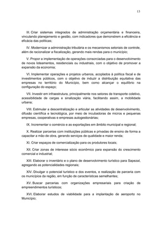 13
III. Criar sistemas integrados de administração orçamentária e financeira,
vinculando planejamento e gestão, com indicadores que demonstrem a eficiência e
eficácia das políticas;
IV. Modernizar a administração tributária e os mecanismos setoriais de controle,
além de racionalizar a fiscalização, gerando mais rendas para o município;
V. Propor a implementação de operações consorciadas para o desenvolvimento
de novos loteamentos, residenciais ou industriais, com o objetivo de promover a
expansão da economia;
VI. Implementar operações e projetos urbanos, acoplados à política fiscal e de
investimentos públicos, com o objetivo de induzir a distribuição equitativa das
empresas no território do Município, bem como alcançar o equilíbrio na
configuração do espaço;
VII. Investir em infraestrutura, principalmente nos setores de transporte coletivo,
acessibilidade de cargas e sinalização viária, facilitando assim, a mobilidade
urbana;
VIII. Estimular a descentralização e articular as atividades de desenvolvimento,
difusão científica e tecnológica, por meio de incubadoras de micros e pequenas
empresas, cooperativas e empresas autogestionárias;
IX. Incrementar o comércio e as exportações em âmbito municipal e regional;
X. Realizar parcerias com instituições públicas e privadas de ensino de forma a
capacitar a mão de obra, gerando serviços de qualidade e maior renda;
XI. Criar espaços de comercialização para os produtores locais;
XII. Criar zonas de interesse sócio econômico para expansão do crescimento
comercial e industrial;
XIII. Elaborar o inventário e o plano de desenvolvimento turístico para Sapezal,
agregando as potencialidades regionais;
XIV. Divulgar o potencial turístico e dos eventos, e realização de parceria com
os municípios da região, em função de características semelhantes;
XV. Buscar parcerias com organizações empresariais para criação de
empreendimentos turísticos;
XVI. Elaborar estudos de viabilidade para a implantação de aeroporto no
Município;
 