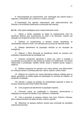 15
X. Democratização do conhecimento, com valorização dos valores locais e
regionais, e articulando com a ciência e a cultura universal;
XI. Capacitação dos agentes responsáveis pelo desenvolvimento das
Políticas e os envolvidos diretamente na execução das mesmas;
Art. 23. - São ações estratégicas para o desenvolvimento social:
I. Utilizar e manter atualizado os dados do cadastramento único de
benefícios federais para levantamento do perfil e da demanda, visando sua
aplicação nos programas sociais e de moradia;
II. Distribuir os equipamentos e serviços sociais respeitando as
necessidades urbanas e rurais, com atenção para as zonas de interesse social;
III. Realizar atendimento da população vitimada ou em situações de
emergência;
IV. Elaborar o Plano Municipal de Assistência Social em parceria com
entidades e representantes da sociedade civil;
V. Executar campanhas educativas e ações que visem à proteção e
recuperação da auto-estima e dos direitos da criança e do adolescente, com temas
relacionados à prostituição, trabalho infantil, abuso e assédio sexual, drogas e
violência;
VI. Realizar programas em parceria com outros setores, que desenvolvam
em crianças e jovens o interesse pela arte, cultura, esporte, cultura e lazer;
VII. Elaborar em conjunto com outras Secretarias políticas voltadas para os
idosos, garantindo os direitos legais de participação no mercado de trabalho, no
transporte e habitação;
VIII. Garantir o acesso do portador de necessidades especiais a todos os
serviços oferecidos pelo Poder Público Municipal;
IX. Criar programa de atendimento à população migrante;
X. Promover cursos de qualificação e educativos oportunizando a
integração ao mercado de trabalho e que valorizem a cidadanias;
XI. Criar e aproveitar os espaços urbanos, tais como: Prainha e Bosque;
para o desenvolvimento de ações de lazer, cultura e esporte;
XII. Selecionar os espaços públicos ociosos para promoção de atividades
culturais permanentes;
 