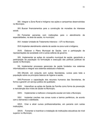 16
XIII. Integrar a Zona Rural e Indígena nas ações e campanhas desenvolvidas
no Município;
XIV. Buscar financiamentos para a construção de moradias de interesse
social;
XV. Fomentar parcerias com instituições para o atendimento de
especialidades, na área da saúde, no município;
XVI. Instalar Unidade de Tratamento Intensivo – UTI no Município;
XVII.Implantar atendimento volante de saúde na zona rural e indígena;
XVIII. Elaborar o Plano Municipal de Saúde, com a participação de
representações da sociedade civil e outras esferas de governo;
XIX. Implementar as ações do conselho municipal de saúde, garantindo a
participação da população na formulação e execução das políticas públicas da
saúde no Município;
XX. Implementar processos gerenciais de saúde fundados nos sistemas
informatizados e integrar aos sistemas estaduais e federais;
XXI. Difundir, em conjunto com outras Secretarias, cursos para toda a
população sobre os princípios básicos de higiene e saúde;
XXII.Promover a capacitação dos recursos humanos das Secretarias, de
forma a garantir um serviço público de qualidade;
XXIII. Intensificar as ações da Saúde da Família como forma de prevenção
e manutenção dos níveis de saúde no Município;
XXIV. Implementar e melhorar o transporte escolar em todo o Município;
XXV. Implantar creches nas zonas rurais e bairros periféricos, de acordo
com a demanda e viabilidade;
XXVI. Criar e atrair cursos profissionalizantes, em parceria com outras
instituições;
XXVII. Fomentar e incentivar a instalação de instituições educativas de nível
superior no Município;
 