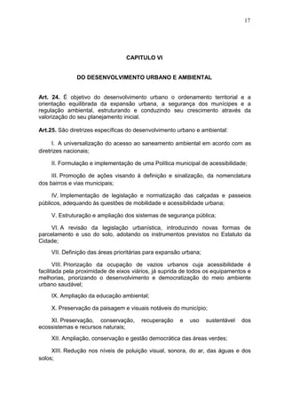 17
CAPITULO VI
DO DESENVOLVIMENTO URBANO E AMBIENTAL
Art. 24. É objetivo do desenvolvimento urbano o ordenamento territorial e a
orientação equilibrada da expansão urbana, a segurança dos munícipes e a
regulação ambiental, estruturando e conduzindo seu crescimento através da
valorização do seu planejamento inicial.
Art.25. São diretrizes específicas do desenvolvimento urbano e ambiental:
I. A universalização do acesso ao saneamento ambiental em acordo com as
diretrizes nacionais;
II. Formulação e implementação de uma Política municipal de acessibilidade;
III. Promoção de ações visando à definição e sinalização, da nomenclatura
dos bairros e vias municipais;
IV. Implementação de legislação e normatização das calçadas e passeios
públicos, adequando às questões de mobilidade e acessibilidade urbana;
V. Estruturação e ampliação dos sistemas de segurança pública;
VI. A revisão da legislação urbanística, introduzindo novas formas de
parcelamento e uso do solo, adotando os instrumentos previstos no Estatuto da
Cidade;
VII. Definição das áreas prioritárias para expansão urbana;
VIII. Priorização da ocupação de vazios urbanos cuja acessibilidade é
facilitada pela proximidade de eixos viários, já suprida de todos os equipamentos e
melhorias, priorizando o desenvolvimento e democratização do meio ambiente
urbano saudável;
IX. Ampliação da educação ambiental;
X. Preservação da paisagem e visuais notáveis do município;
XI. Preservação, conservação, recuperação e uso sustentável dos
ecossistemas e recursos naturais;
XII. Ampliação, conservação e gestão democrática das áreas verdes;
XIII. Redução nos níveis de poluição visual, sonora, do ar, das águas e dos
solos;
 