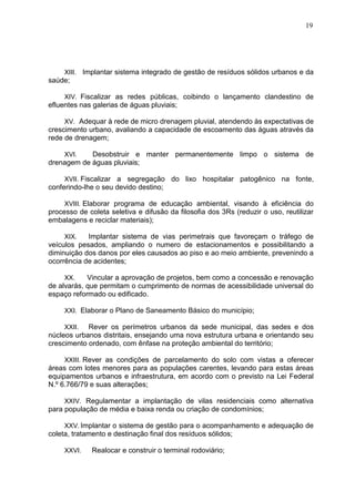 19
XIII. Implantar sistema integrado de gestão de resíduos sólidos urbanos e da
saúde;
XIV. Fiscalizar as redes públicas, coibindo o lançamento clandestino de
efluentes nas galerias de águas pluviais;
XV. Adequar à rede de micro drenagem pluvial, atendendo às expectativas de
crescimento urbano, avaliando a capacidade de escoamento das águas através da
rede de drenagem;
XVI. Desobstruir e manter permanentemente limpo o sistema de
drenagem de águas pluviais;
XVII. Fiscalizar a segregação do lixo hospitalar patogênico na fonte,
conferindo-lhe o seu devido destino;
XVIII. Elaborar programa de educação ambiental, visando à eficiência do
processo de coleta seletiva e difusão da filosofia dos 3Rs (reduzir o uso, reutilizar
embalagens e reciclar materiais);
XIX. Implantar sistema de vias perimetrais que favoreçam o tráfego de
veículos pesados, ampliando o numero de estacionamentos e possibilitando a
diminuição dos danos por eles causados ao piso e ao meio ambiente, prevenindo a
ocorrência de acidentes;
XX. Vincular a aprovação de projetos, bem como a concessão e renovação
de alvarás, que permitam o cumprimento de normas de acessibilidade universal do
espaço reformado ou edificado.
XXI. Elaborar o Plano de Saneamento Básico do município;
XXII. Rever os perímetros urbanos da sede municipal, das sedes e dos
núcleos urbanos distritais, ensejando uma nova estrutura urbana e orientando seu
crescimento ordenado, com ênfase na proteção ambiental do território;
XXIII. Rever as condições de parcelamento do solo com vistas a oferecer
áreas com lotes menores para as populações carentes, levando para estas áreas
equipamentos urbanos e infraestrutura, em acordo com o previsto na Lei Federal
N.º 6.766/79 e suas alterações;
XXIV. Regulamentar a implantação de vilas residenciais como alternativa
para população de média e baixa renda ou criação de condomínios;
XXV. Implantar o sistema de gestão para o acompanhamento e adequação de
coleta, tratamento e destinação final dos resíduos sólidos;
XXVI. Realocar e construir o terminal rodoviário;
 
