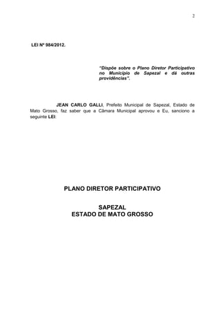 2
LEI Nº 984/2012.
“Dispõe sobre o Plano Diretor Participativo
no Município de Sapezal e dá outras
providências”.
JEAN CARLO GALLI, Prefeito Municipal de Sapezal, Estado de
Mato Grosso, faz saber que a Câmara Municipal aprovou e Eu, sanciono a
seguinte LEI:
PLANO DIRETOR PARTICIPATIVO
SAPEZAL
ESTADO DE MATO GROSSO
 