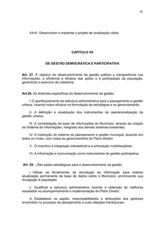 20
XXVII. Desenvolver e implantar o projeto de sinalização viária.
CAPITULO VII
DE GESTÃO DEMOCRÁTICA E PARTICIPATIVA
Art. 27. É objetivo do desenvolvimento da gestão pública a transparência nas
informações, a eficiência e eficácia das ações e a participação da população,
garantindo o exercício da cidadania.
.
Art.28. As diretrizes específicas do desenvolvimento da gestão:
I.O aperfeiçoamento da estrutura administrativa para o planejamento e gestão
urbana, visando maior eficácia na formulação de estratégias e no gerenciamento;
II. A definição e atualização dos instrumentos de operacionalização da
gestão urbana;
III. A consolidação da base de informações do Município, através da criação
de Sistema de Informações, integrado aos demais sistemas existentes;
IV. A instituição do sistema de planejamento e gestão municipal, atuando em
todos os níveis, com vistas ao gerenciamento do Plano Diretor;
V. O incentivo à integração intersetorial e a articulação multidisciplinar;
VI. A informação e comunicação como instrumentos de gestão participativa;
Art. 29. - São ações estratégicas para o desenvolvimento da gestão:
I. Utilizar as ferramentas da tecnologia da informação para realizar
atualização permanente da base de dados sobre o Município, promovendo sua
divulgação à população;
II. Qualificar a estrutura administrativa visando à obtenção de melhores
resultados no acompanhamento e implementação do Plano Diretor;
III. Estabelecer os papéis, responsabilidades e atribuições dos gestores
envolvidos no processo de planejamento e suas relações hierárquicas;
 