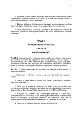 21
IV. Aprimorar os instrumentos técnicos e a fiscalização qualificada dos órgãos
municipais na implementação do Plano Diretor e de seus instrumentos, visando o
efeito demonstrativo para toda a sociedade.
V. Elaborar o Sistema de Informações Municipais obedecendo aos princípios
da simplificação, eficácia, clareza, precisão, segurança e democratização;
VI. Criar indicadores do Município, utilizando-se dos dados dos sistemas de
informação, visando um melhor gerenciamento das ações e favorecendo a tomada
de decisão.
TÍTULO III
DO ORDENAMENTO TERRITORIAL
CAPÍTULO I
MACROZONEAMENTO
Art. 30. O Macrozoneamento estabelece as normas fundamentais de ordenamento
do território municipal de Sapezal e tem como objetivo fixar as regras de
ordenamento do solo, definir estratégias para seu zoneamento, uso e ocupação e
estabelecer diretrizes para aplicação de instrumentos urbanísticos, delimitando
áreas de incentivo, qualificação e restrição à ocupação do território municipal.
Art. 31. O Macrozoneamento do Município de Sapezal deverá atender às
seguintes diretrizes:
I. Discriminar e delimitar as áreas de preservação ambiental, urbanas e
rurais;
II. Definir as áreas urbanas e rurais, com vistas à localização da população
e de suas atividades;
III. Exigir que o projeto de conversão de áreas rurais em urbanas seja
previamente submetido à Prefeitura Municipal, que deverá analisá-lo e submetê-lo
à aprovação do Conselho da Cidade e posteriormente da Câmara Municipal;
IV. Designar as unidades de conservação ambiental e outras áreas
protegidas por Lei, priorizando às de preservação permanentes ou temporárias,
áreas de drenagem e captação utilizadas ou reservadas para fins de
abastecimento de água potável e estabelecendo as condições de utilização;
V. Restringir a utilização de áreas com riscos geológicos;
 