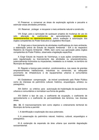 22
VI. Preservar e conservar as áreas de exploração agrícola e pecuária e
estimular essas atividades primárias;
VII. Reservar, proteger e recuperar o meio ambiente natural e construído;
VIII. Exigir, para a aprovação de quaisquer projetos de mudança de uso do
solo, alteração de coeficientes de aproveitamento, parcelamentos,
remembramentos ou desmembramentos, prévia avaliação e autorização dos
órgãos competentes do Poder Executivo e Legislativo Municipal ;
IX. Exigir para o licenciamento de atividades modificadoras do meio ambiente,
a elaboração prévia de Estudo de Impacto Ambiental - EIA e do respectivo
Relatório de Impacto Ambiental - RIMA, bem como sua aprovação pelos órgãos
competentes do Poder Público, observada a legislação específica;
X. Exigir Estudo de Impacto de Vizinhança, e suas ações complementares,
para regularização ou licenciamento das atividades ou empreendimentos,
potencialmente incômodos ou impactantes, instalados ou à instalar, no território do
Município de Sapezal;
XI. Regular a licença para construir, condicionando-a, nos casos de grandes
empreendimentos habitacionais, industriais ou comerciais, ao adequado
provimento de infraestrutura e de equipamentos urbanos e comunitários
necessários;
XII. Estabelecer compensação de imóvel considerado pelo Poder Público
como de interesse do patrimônio cultural, histórico, arqueológico, artístico ou
paisagístico;
XIII. Definir os critérios para autorização de implantação de equipamentos
urbanos e comunitários e normatizar sua forma de gestão;
XIV. Definir o tipo de uso, o coeficiente de ocupação, o coeficiente de
aproveitamento e o coeficiente de permeabilidade dos terrenos, nas diversas
áreas.
Art. 32. O macrozoneamento tem como objetivo o ordenamento territorial do
Município de forma a permitir:
I. A identificação e exploração dos seus potenciais;
II. A preservação do patrimônio natural, histórico, cultural, arqueológico e
paisagístico;
III. A contenção da expansão da área urbana que acarrete degradação
socioambiental;
 