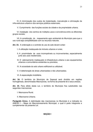 23
IV. A minimização dos custos de implantação, manutenção e otimização da
infra-estrutura urbana e dos serviços públicos essenciais;
V. Cumprimento das funções sociais da cidade e da propriedade urbana;
VI. Instalação dos centros de múltiplos usos e convivência entre os diferentes
grupos sociais;
VII. A constituição do mapeamento agro ambiental do Município para que o
uso rural seja compatibilizado com os recursos naturais.
Art. 33. A ordenação e o controle do uso do solo devem evitar:
I. A utilização inadequada de imóveis urbanos e rurais;
II. A proximidade de usos incompatíveis ou inconvenientes, especialmente
junto aos usos residenciais;
III. O adensamento inadequado à infraestrutura urbana e aos equipamentos
urbanos e comunitários existentes ou previstos;
IV. A ociosidade do solo urbano edificável ou utilizável;
V. A deterioração de áreas urbanizadas e não urbanizadas;
VI. A especulação imobiliária.
Art. 34. O território do Município de Sapezal será dividido em regiões
homogêneas, denominadas Macrozonas, na forma da presente lei e seus anexos.
Art. 35. Para efeito desta Lei, o território do Município fica subdividido nas
seguintes macrozonas:
I. Macrozona Rural;
II. Macrozona Urbana.
Parágrafo Único. A delimitação das macrozonas no Município é a indicada no
ANEXO I – Mapa do Macrozoneamento Municipal, o qual é parte integrante e
complementar da presente Lei.
SEÇÃO I
 