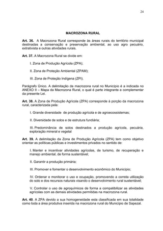 24
MACROZONA RURAL
Art. 36. A Macrozona Rural corresponde às áreas rurais do território municipal
destinadas a conservação e preservação ambiental, ao uso agro pecuário,
extrativista e outras atividades rurais.
Art. 37. A Macrozona Rural se divide em:
I. Zona de Produção Agrícola (ZPA);
II. Zona de Proteção Ambiental (ZPAM);
III. Zona de Proteção Indígena (ZPI).
Parágrafo Único. A delimitação da macrozona rural no Município é a indicada no
ANEXO II – Mapa da Macrozona Rural, o qual é parte integrante e complementar
da presente Lei.
Art. 38. A Zona de Produção Agrícola (ZPA) corresponde à porção da macrozona
rural, caracterizada pela:
I. Grande diversidade de produção agrícola e de agroecossistemas;
II. Diversidade de solos e de estrutura fundiária;
III. Predominância de solos destinados a produção agrícola, pecuária,
exploração mineral e vegetal
Art. 39. A delimitação da Zona de Produção Agrícola (ZPA) tem como objetivo
orientar as políticas públicas e investimentos privados no sentido de:
I. Manter e incentivar atividades agrícolas, de turismo, de recuperação e
manejo ambiental, de forma sustentável;
II. Garantir a produção primária;
III. Promover e fomentar o desenvolvimento econômico do Município;
IV. Ordenar e monitorar o uso e ocupação, promovendo a correta utilização
do solo e dos recursos naturais visando o desenvolvimento rural sustentável;
V. Controlar o uso de agroquímicos de forma a compatibilizar as atividades
agrícolas com as demais atividades permitidas na macrozona rural.
Art. 40. A ZPA devido a sua homogeneidade esta classificada em sua totalidade
como toda a área produtiva inserida na macrozona rural do Município de Sapezal.
 