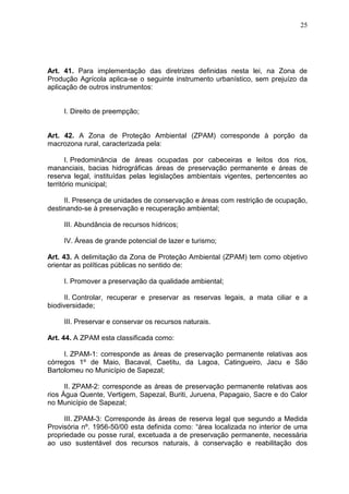 25
Art. 41. Para implementação das diretrizes definidas nesta lei, na Zona de
Produção Agrícola aplica-se o seguinte instrumento urbanístico, sem prejuízo da
aplicação de outros instrumentos:
I. Direito de preempção;
Art. 42. A Zona de Proteção Ambiental (ZPAM) corresponde à porção da
macrozona rural, caracterizada pela:
I. Predominância de áreas ocupadas por cabeceiras e leitos dos rios,
mananciais, bacias hidrográficas áreas de preservação permanente e áreas de
reserva legal, instituídas pelas legislações ambientais vigentes, pertencentes ao
território municipal;
II. Presença de unidades de conservação e áreas com restrição de ocupação,
destinando-se à preservação e recuperação ambiental;
III. Abundância de recursos hídricos;
IV. Áreas de grande potencial de lazer e turismo;
Art. 43. A delimitação da Zona de Proteção Ambiental (ZPAM) tem como objetivo
orientar as políticas públicas no sentido de:
I. Promover a preservação da qualidade ambiental;
II. Controlar, recuperar e preservar as reservas legais, a mata ciliar e a
biodiversidade;
III. Preservar e conservar os recursos naturais.
Art. 44. A ZPAM esta classificada como:
I. ZPAM-1: corresponde as áreas de preservação permanente relativas aos
córregos 1º de Maio, Bacaval, Caetitu, da Lagoa, Catingueiro, Jacu e São
Bartolomeu no Município de Sapezal;
II. ZPAM-2: corresponde as áreas de preservação permanente relativas aos
rios Água Quente, Vertigem, Sapezal, Buriti, Juruena, Papagaio, Sacre e do Calor
no Município de Sapezal;
III. ZPAM-3: Corresponde às áreas de reserva legal que segundo a Medida
Provisória nº. 1956-50/00 esta definida como: “área localizada no interior de uma
propriedade ou posse rural, excetuada a de preservação permanente, necessária
ao uso sustentável dos recursos naturais, à conservação e reabilitação dos
 