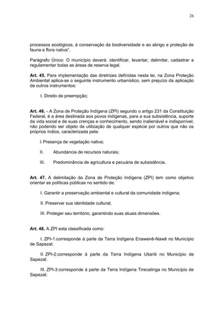 26
processos ecológicos, à conservação da biodiversidade e ao abrigo e proteção de
fauna e flora nativa”.
Parágrafo Único: O município deverá: identificar, levantar, delimitar, cadastrar e
regulamentar todas as áreas de reserva legal.
Art. 45. Para implementação das diretrizes definidas nesta lei, na Zona Proteção
Ambiental aplica-se o seguinte instrumento urbanístico, sem prejuízo da aplicação
de outros instrumentos:
I. Direito de preempção;
Art. 46. - A Zona de Proteção Indígena (ZPI) segundo o artigo 231 da Constituição
Federal, é a área destinada aos povos indígenas, para a sua subsistência, suporte
da vida social e de suas crenças e conhecimento, sendo inalienável e indisponível,
não podendo ser objeto de utilização de qualquer espécie por outros que não os
próprios índios, caracterizada pela:
I.Presença de vegetação nativa;
II. Abundancia de recursos naturais;
III. Predominância de agricultura e pecuária de subsistência.
Art. 47. A delimitação da Zona de Proteção Indígena (ZPI) tem como objetivo
orientar as políticas públicas no sentido de:
I. Garantir a preservação ambiental e cultural da comunidade indígena;
II. Preservar sua identidade cultural;
III. Proteger seu território, garantindo suas atuais dimensões.
Art. 48. A ZPI esta classificada como:
I. ZPI-1:corresponde à parte da Terra Indígena Enawenê-Nawê no Município
de Sapezal;
II. ZPI-2:corresponde à parte da Terra Indígena Utiariti no Município de
Sapezal;
III. ZPI-3:corresponde à parte da Terra Indígena Tirecatinga no Município de
Sapezal;
 