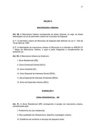 27
SEÇÃO II
MACROZONA URBANA
Art. 49. A Macrozona Urbana corresponde às áreas urbanas, ou seja, as áreas
delimitadas na Lei do perímetro urbano do município de Sapezal.
§ 1º. O perímetro urbano do Município de Sapezal está definido na Lei n°. 032 de
19 de Abril de 1997.
§ 2º. A delimitação da macrozona urbana no Município é a indicada no ANEXO III
– Mapa da Macrozona Urbana, o qual é parte integrante e complementar da
presente Lei.
Art. 50. A Macrozona Urbana se divide em:
I. Zona Residencial (ZR);
II. Zona Comercial Central (ZCC);
III. Zona Industrial (ZI);
IV. Zona Especial de Interesse Social (ZEIS);
V. Zona Especial de Interesse Ambiental (ZEIA);
VI. Zona de Expansão Urbana (ZEU).
SUBSEÇÃO I
ZONA RESIDENCIAL - ZR
Art. 51. A Zona Residencial (ZR) corresponde à porção da macrozona urbana,
caracterizada pela:
I. Predomínio do uso residencial;
II. Boa qualidade de infraestrutura, desenho e paisagem urbana;
III. Existência de comércio e serviços de pequeno porte;
 