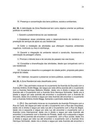 28
IV. Presença e concentração dos bens públicos, sociais e ambientais;
Art. 52. A delimitação da Zona Residencial tem como objetivo orientar as políticas
públicas no sentido de:
I. Garantir a predominância do uso residencial;
II. Estabelecer áreas prioritárias para o desenvolvimento de comércio e a
prestação de serviços de apoio ao uso residencial;
III. Coibir a instalação de atividades que ofereçam impactos ambientais
negativos, incômodo ou risco à vizinhança;
IV. Garantir a integração do ambiente natural e construído, favorecendo a
valorização da paisagem urbana;
V. Priorizar o trânsito leve e de veículos de passeio nas vias locais;
VI. Consolidar a diversificação das atividades, desde que compatíveis com o
uso residencial;
VII. Conservar o desenho e a paisagem de cidade jardim, proposta pelo plano
original da cidade;
VIII. Valorizar, recuperar e preservar os bens públicos, sociais e ambientais;
Art. 53. A Zona Residencial esta classificada como:
I. ZR-1: Seu perímetro inicia-se no cruzamento da Avenida do Dourado com a
Avenida Antônio André Maggi, daí segue por esta última avenida até o cruzamento
com a Avenida Henrique Balduino Webler, deste vire à direita e segue por esta
Avenida até o Cruzamento com a Avenida Arno Henrique Schneider, deste vira à
direita e segue por esta avenida até encontrar o cruzamento com a Avenida do
Dourado, deste vira à direita e segue por esta Avenida até encontrar o cruzamento
com a Avenida Antônio André Maggi, fechando o perímetro desta Zona;
II. ZR-2: Seu perímetro inicia-se no cruzamento da Avenida Primavera com a
Rua do Cará, daí segue por esta rua até o cruzamento com a Rua das Orquídeas,
deste vire à direita e segue por esta rua até o Cruzamento com a Rua do Bagre,
deste vira à esquerda e segue por esta rua até encontrar o cruzamento com a
Avenida Lions Internacional, deste vira à direita e segue por esta Avenida até
encontrar o cruzamento com a Avenida do Pintado, deste vira a esquerda e segue
por esta última avenida até encontrar o cruzamento com a Rua Jundiá, deste vira
a direita e segue por esta rua até encontrar o cruzamento com a Avenida Arno
Henrique Schneider, deste vira a direita e segue por esta Avenida até encontrar o
 