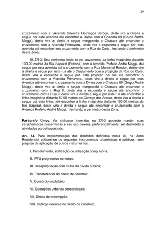 29
cruzamento com a Avenida Silvestre Domingos Barbon, deste vira a Direita e
segue por esta Avenida até encontrar a Divisa com a Chácara 09 (Grupo André
Maggi), deste vira a direita e segue margeando a Chácara até encontrar o
cruzamento com a Avenida Primavera, deste vira a esquerda e segue por esta
avenida até encontrar seu cruzamento com a Rua do Cará , fechando o perímetro
desta Zona;
III. ZR-3: Seu perímetro inicia-se no cruzamento da linha imaginária distante
100,00 metros do Rio Sapezal (Prainha) com a Avenida Prefeito André Maggi, daí
segue por esta avenida até o cruzamento com a Rua Marechal Rondon, deste vire
à direita e segue por esta rua até o Cruzamento com a projeção da Rua do Cará,
deste vira a esquerda e segue por esta projeção de rua até encontrar o
cruzamento com a Avenida Primavera, deste vira a direita e segue por esta
Avenida até encontrar o cruzamento com a Divisa com a Chácara 09 (Grupo André
Maggi), deste vira a direita e segue margeando a Chácara até encontrar o
cruzamento com a Rua 8, deste vira a esquerda e segue até encontrar o
cruzamento com a Rua 9, deste vira a direita e segue por esta rua até encontrar a
linha imaginária distante 50,00 metros do Córrego das Araras, deste vira a direita e
segue por esta linha, até encontrar a linha imaginária distante 100,00 metros do
Rio Sapezal, deste vira a direita e segue ate encontrar o cruzamento com a
Avenida Prefeito André Maggi, fechando o perímetro desta Zona.
Parágrafo Único: As chácaras inseridas na ZR-3 poderão manter suas
características preservadas e seu uso deverá, preferencialmente, ser destinado a
atividades agrosilvopastoris.
Art. 54. Para implementação das diretrizes definidas nesta lei, na Zona
Residencial aplicam-se os seguintes instrumentos urbanísticos e jurídicos, sem
prejuízo da aplicação de outros instrumentos:
I. Parcelamento, edificação ou utilização compulsória;
II. IPTU progressivo no tempo;
III. Desapropriação com títulos da dívida pública;
IV. Transferência do direito de construir;
V. Consórcio imobiliário;
VI. Operações urbanas consorciadas;
VII. Direito de preempção.
VIII. Outorga onerosa do direito de construir;
 
