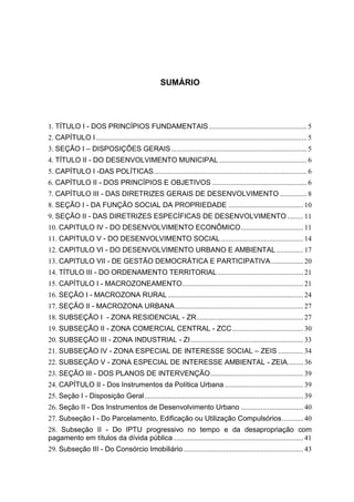 3
SUMÁRIO
1. TÍTULO I - DOS PRINCÍPIOS FUNDAMENTAIS....................................................... 5
2. CAPÍTULO I ...................................................................................................................... 5
3. SEÇÃO I – DISPOSIÇÕES GERAIS............................................................................ 5
4. TÍTULO II - DO DESENVOLVIMENTO MUNICIPAL ................................................. 6
5. CAPÍTULO I -DAS POLÍTICAS...................................................................................... 6
6. CAPÍTULO II - DOS PRINCÍPIOS E OBJETIVOS ..................................................... 6
7. CAPÍTULO III - DAS DIRETRIZES GERAIS DE DESENVOLVIMENTO ............... 8
8. SEÇÃO I - DA FUNÇÃO SOCIAL DA PROPRIEDADE .......................................... 10
9. SEÇÃO II - DAS DIRETRIZES ESPECÍFICAS DE DESENVOLVIMENTO ......... 11
10. CAPITULO IV - DO DESENVOLVIMENTO ECONÔMICO................................... 11
11. CAPITULO V - DO DESENVOLVIMENTO SOCIAL .............................................. 14
12. CAPITULO VI - DO DESENVOLVIMENTO URBANO E AMBIENTAL ............... 17
13. CAPITULO VII - DE GESTÃO DEMOCRÁTICA E PARTICIPATIVA.................. 20
14. TÍTULO III - DO ORDENAMENTO TERRITORIAL................................................ 21
15. CAPÍTULO I - MACROZONEAMENTO.................................................................... 21
16. SEÇÃO I - MACROZONA RURAL............................................................................ 24
17. SEÇÃO II - MACROZONA URBANA........................................................................ 27
18. SUBSEÇÃO I - ZONA RESIDENCIAL - ZR............................................................ 27
19. SUBSEÇÃO II - ZONA COMERCIAL CENTRAL - ZCC........................................ 30
20. SUBSEÇÃO III - ZONA INDUSTRIAL - ZI ............................................................... 33
21. SUBSEÇÃO IV - ZONA ESPECIAL DE INTERESSE SOCIAL – ZEIS .............. 34
22. SUBSEÇÃO V - ZONA ESPECIAL DE INTERESSE AMBIENTAL - ZEIA......... 36
23. SEÇÃO III - DOS PLANOS DE INTERVENÇÃO.................................................... 39
24. CAPÍTULO II - Dos Instrumentos da Política Urbana ............................................ 39
25. Seção I - Disposição Geral......................................................................................... 39
26. Seção II - Dos Instrumentos de Desenvolvimento Urbano ................................... 40
27. Subseção I - Do Parcelamento, Edificação ou Utilização Compulsórios............ 40
28. Subseção II - Do IPTU progressivo no tempo e da desapropriação com
pagamento em títulos da dívida pública......................................................................... 41
29. Subseção III - Do Consórcio Imobiliário ................................................................... 43
 