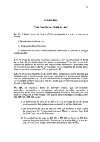 30
SUBSEÇÃO II
ZONA COMERCIAL CENTRAL - ZCC
Art. 55. A Zona Comercial Central (ZCC) corresponde à porção da macrozona
urbana.
I. Grande diversidade de uso;
II. Ocupação urbana intensiva;
III. Predomínio de áreas tradicionalmente destinadas a comércio e serviços
especializados.
§ 1º. As áreas de atividades industriais existentes e em funcionamento na ZCC2
até a data da aprovação desta lei serão consideradas Zonas de Urbanização
Específicas, podendo as mesmas ser regularizadas, reformadas, ampliadas, mas
em nenhuma das ZCC poderão ser instaladas novas indústrias de grande porte,
devendo ser direcionadas para a Zona Industrial – ZI.
§ 2º. As atividades industriais de pequeno porte, conceituadas como aquelas que
trabalham com a transformação, que usam maquinários e tenham como objetivo
criar um terceiro produto e que são desenvolvidas em regime domiciliar poderão
ser instaladas também nas ZCC e nas ZR, desde que previamente aprovadas pelo
Conselho das Cidades.
Art. 55A. As empresas, dentro do perímetro urbano, que comercializam,
manipulam, transportam e armazenam defensivos agrícolas, sementes e
fertilizantes, terão seus depósitos obrigatoriamente instalados dispostos em uma
faixa de 120 (Cento e vinte) metros (uma quadra para cada lado) nas Rodovias BR
364, MT 235 e MT 388 sendo:
I. Da confluência do trevo da Br 364 x MT 235 ao longo da BR 364 pelos
prolongamentos das pistas de acesso lateral no sentido Brasnorte;
II. Da confluência do trevo da BR 364 x MT 235 cruzando a área urbana
da cidade pela Av. Prefeito André Antonio Maggi, e pela Av. Eng. José
da Silva Tiago, até a Av. Primavera;
III. Da confluência do trevo da BR 364 x MT 235 ao longo da MT 235,
pelos prolongamentos das Av. Prefeito André Antonio Maggi, e pela Av.
Eng. Jose da Silva Tiago no sentido Campo Novo dos Parecis;
 