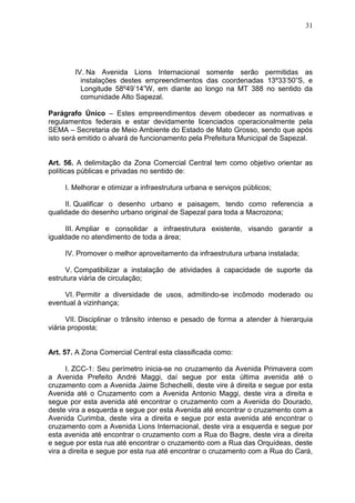 31
IV. Na Avenida Lions Internacional somente serão permitidas as
instalações destes empreendimentos das coordenadas 13º33’50”S, e
Longitude 58º49’14”W, em diante ao longo na MT 388 no sentido da
comunidade Alto Sapezal.
Parágrafo Único – Estes empreendimentos devem obedecer as normativas e
regulamentos federais e estar devidamente licenciados operacionalmente pela
SEMA – Secretaria de Meio Ambiente do Estado de Mato Grosso, sendo que após
isto será emitido o alvará de funcionamento pela Prefeitura Municipal de Sapezal.
Art. 56. A delimitação da Zona Comercial Central tem como objetivo orientar as
políticas públicas e privadas no sentido de:
I. Melhorar e otimizar a infraestrutura urbana e serviços públicos;
II. Qualificar o desenho urbano e paisagem, tendo como referencia a
qualidade do desenho urbano original de Sapezal para toda a Macrozona;
III. Ampliar e consolidar a infraestrutura existente, visando garantir a
igualdade no atendimento de toda a área;
IV. Promover o melhor aproveitamento da infraestrutura urbana instalada;
V. Compatibilizar a instalação de atividades à capacidade de suporte da
estrutura viária de circulação;
VI. Permitir a diversidade de usos, admitindo-se incômodo moderado ou
eventual à vizinhança;
VII. Disciplinar o trânsito intenso e pesado de forma a atender à hierarquia
viária proposta;
Art. 57. A Zona Comercial Central esta classificada como:
I. ZCC-1: Seu perímetro inicia-se no cruzamento da Avenida Primavera com
a Avenida Prefeito André Maggi, daí segue por esta última avenida até o
cruzamento com a Avenida Jaime Schechelli, deste vire à direita e segue por esta
Avenida até o Cruzamento com a Avenida Antonio Maggi, deste vira a direita e
segue por esta avenida até encontrar o cruzamento com a Avenida do Dourado,
deste vira a esquerda e segue por esta Avenida até encontrar o cruzamento com a
Avenida Curimba, deste vira a direita e segue por esta avenida até encontrar o
cruzamento com a Avenida Lions Internacional, deste vira a esquerda e segue por
esta avenida até encontrar o cruzamento com a Rua do Bagre, deste vira a direita
e segue por esta rua até encontrar o cruzamento com a Rua das Orquídeas, deste
vira a direita e segue por esta rua até encontrar o cruzamento com a Rua do Cará,
 