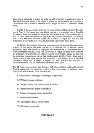 32
deste vira a esquerda e segue por esta rua até encontrar o cruzamento com a
Avenida Primavera, deste vira a direita e segue por esta avenida ate encontrar o
cruzamento com a Avenida Prefeito André Maggi, fechando o perímetro desta
Zona.
II. ZCC-2: Seu perímetro inicia-se no cruzamento da Rua Marechal Rondon
com a Rua 13, daí segue por esta ultima rua até o cruzamento com a Avenida
Primavera, deste vire à direita e segue por esta Avenida até o Cruzamento com a
Rua do Cará, deste vira a direita e segue por esta rua até encontrar o cruzamento
com a Rua Marechal Rondon, deste vira a direita e segue por esta rua até
encontrar o cruzamento com a Rua 13, fechando o perímetro desta Zona.
III. ZCC-3: Seu perímetro inicia-se no cruzamento da Avenida Primavera com
a Rua 13, daí segue por esta rua até o cruzamento com a Avenida Jaime
Schechelli, deste vire à direita e segue por esta Avenida até o Cruzamento com a
Avenida Modesto Paludo, deste vira a esquerda e segue por esta ultima avenida
até encontrar o cruzamento com a Rua 17, deste vira a direita e segue por esta rua
até encontrar o cruzamento com a Avenida Eng José da Silva Tiago, deste vira a
direita e segue por esta avenida até encontrar o cruzamento com a Avenida
Primavera, deste vira a direita e segue por esta avenida até encontra o
cruzamento com a Rua 13, fechando o perímetro desta Zona.
Art. 58. Para implementação das diretrizes definidas nesta lei, na Zona Comercial
Central aplicam-se os seguintes instrumentos urbanísticos e jurídicos, sem
prejuízo da aplicação de outros instrumentos:
I. Parcelamento, edificação ou utilização compulsória;
II. IPTU progressivo no tempo;
III. Desapropriação com títulos da dívida pública;
IV. Transferência do direito de construir;
V. Outorga onerosa do direito de construir;
VI. Consórcio imobiliário;
VII. Operações urbanas consorciadas;
VIII. Direito de preempção.
SUBSEÇÃO III
 