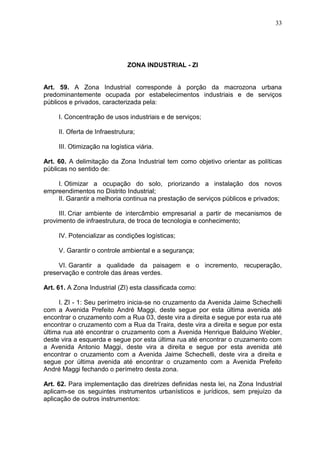 33
ZONA INDUSTRIAL - ZI
Art. 59. A Zona Industrial corresponde à porção da macrozona urbana
predominantemente ocupada por estabelecimentos industriais e de serviços
públicos e privados, caracterizada pela:
I. Concentração de usos industriais e de serviços;
II. Oferta de Infraestrutura;
III. Otimização na logística viária.
Art. 60. A delimitação da Zona Industrial tem como objetivo orientar as políticas
públicas no sentido de:
I. Otimizar a ocupação do solo, priorizando a instalação dos novos
empreendimentos no Distrito Industrial;
II. Garantir a melhoria continua na prestação de serviços públicos e privados;
III. Criar ambiente de intercâmbio empresarial a partir de mecanismos de
provimento de infraestrutura, de troca de tecnologia e conhecimento;
IV. Potencializar as condições logísticas;
V. Garantir o controle ambiental e a segurança;
VI. Garantir a qualidade da paisagem e o incremento, recuperação,
preservação e controle das áreas verdes.
Art. 61. A Zona Industrial (ZI) esta classificada como:
I. ZI - 1: Seu perímetro inicia-se no cruzamento da Avenida Jaime Schechelli
com a Avenida Prefeito André Maggi, deste segue por esta última avenida até
encontrar o cruzamento com a Rua 03, deste vira a direita e segue por esta rua até
encontrar o cruzamento com a Rua da Traira, deste vira a direita e segue por esta
última rua até encontrar o cruzamento com a Avenida Henrique Balduino Webler,
deste vira a esquerda e segue por esta última rua até encontrar o cruzamento com
a Avenida Antonio Maggi, deste vira a direita e segue por esta avenida até
encontrar o cruzamento com a Avenida Jaime Schechelli, deste vira a direita e
segue por última avenida até encontrar o cruzamento com a Avenida Prefeito
André Maggi fechando o perímetro desta zona.
Art. 62. Para implementação das diretrizes definidas nesta lei, na Zona Industrial
aplicam-se os seguintes instrumentos urbanísticos e jurídicos, sem prejuízo da
aplicação de outros instrumentos:
 
