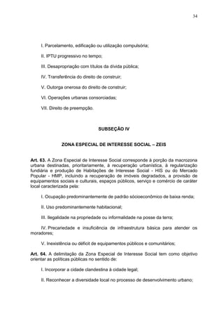 34
I. Parcelamento, edificação ou utilização compulsória;
II. IPTU progressivo no tempo;
III. Desapropriação com títulos da dívida pública;
IV. Transferência do direito de construir;
V. Outorga onerosa do direito de construir;
VI. Operações urbanas consorciadas;
VII. Direito de preempção.
SUBSEÇÃO IV
ZONA ESPECIAL DE INTERESSE SOCIAL – ZEIS
Art. 63. A Zona Especial de Interesse Social corresponde à porção da macrozona
urbana destinadas, prioritariamente, à recuperação urbanística, à regularização
fundiária e produção de Habitações de Interesse Social - HIS ou do Mercado
Popular - HMP, incluindo a recuperação de imóveis degradados, a provisão de
equipamentos sociais e culturais, espaços públicos, serviço e comércio de caráter
local caracterizada pela:
I. Ocupação predominantemente de padrão sócioeconômico de baixa renda;
II. Uso predominantemente habitacional;
III. Ilegalidade na propriedade ou informalidade na posse da terra;
IV. Precariedade e insuficiência de infraestrutura básica para atender os
moradores;
V. Inexistência ou déficit de equipamentos públicos e comunitários;
Art. 64. A delimitação da Zona Especial de Interesse Social tem como objetivo
orientar as políticas públicas no sentido de:
I. Incorporar a cidade clandestina à cidade legal;
II. Reconhecer a diversidade local no processo de desenvolvimento urbano;
 