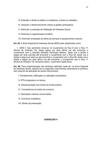 35
III. Estender o direito à cidade e à cidadania, a todos os cidadãos;
IV. Associar o desenvolvimento urbano à gestão participativa;
V. Estimular a produção de Habitação de Interesse Social;
VI. Estimular a regularização fundiária;
VII. Estimular ampliação da oferta de serviços e equipamentos urbanos.
Art. 65. A Zona Especial de Interesse Social (ZEIS) esta classificada como:
I. ZEIS-1: Seu perímetro inicia-se no cruzamento da Rua 8 com a Rua 11
(Divisa da Chácara 19), deste segue por esta última rua até encontrar o
cruzamento com a Avenida Silvestre Domingos Barbon, deste vira a direita e
segue por esta avenida até encontrar o cruzamento com a Rua 09, deste vira a
direita e segue por esta rua ate encontrar o cruzamento com a Rua 08, deste vira a
direita e segue por esta ultima rua até encontrar o cruzamento com a Rua 11
(Divisa da Chácara 19), fechando assim, o perímetro desta Zona.
Art. 66. Para implementação das diretrizes definidas nesta lei, na Zona Especial
de Interesse Social, aplicam-se os seguintes instrumentos urbanísticos e jurídicos,
sem prejuízo da aplicação de outros instrumentos:
I. Parcelamento, edificação ou utilização compulsória;
II. IPTU progressivo no tempo;
III. Desapropriação com títulos da dívida pública;
IV. Transferência do direito de construir;
V. Operações urbanas consorciadas;
VI. Consórcio Imobiliário;
VII. Direito de preempção.
SUBSEÇÃO V
 
