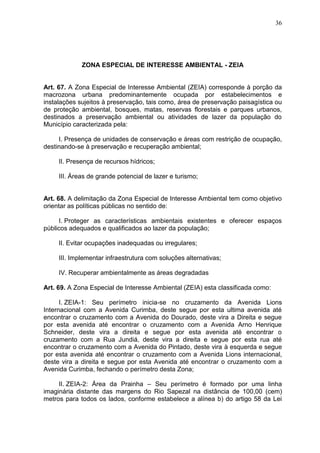 36
ZONA ESPECIAL DE INTERESSE AMBIENTAL - ZEIA
Art. 67. A Zona Especial de Interesse Ambiental (ZEIA) corresponde à porção da
macrozona urbana predominantemente ocupada por estabelecimentos e
instalações sujeitos à preservação, tais como, área de preservação paisagística ou
de proteção ambiental, bosques, matas, reservas florestais e parques urbanos,
destinados a preservação ambiental ou atividades de lazer da população do
Município caracterizada pela:
I. Presença de unidades de conservação e áreas com restrição de ocupação,
destinando-se à preservação e recuperação ambiental;
II. Presença de recursos hídricos;
III. Áreas de grande potencial de lazer e turismo;
Art. 68. A delimitação da Zona Especial de Interesse Ambiental tem como objetivo
orientar as políticas públicas no sentido de:
I. Proteger as características ambientais existentes e oferecer espaços
públicos adequados e qualificados ao lazer da população;
II. Evitar ocupações inadequadas ou irregulares;
III. Implementar infraestrutura com soluções alternativas;
IV. Recuperar ambientalmente as áreas degradadas
Art. 69. A Zona Especial de Interesse Ambiental (ZEIA) esta classificada como:
I. ZEIA-1: Seu perímetro inicia-se no cruzamento da Avenida Lions
Internacional com a Avenida Curimba, deste segue por esta ultima avenida até
encontrar o cruzamento com a Avenida do Dourado, deste vira a Direita e segue
por esta avenida até encontrar o cruzamento com a Avenida Arno Henrique
Schneider, deste vira a direita e segue por esta avenida até encontrar o
cruzamento com a Rua Jundiá, deste vira a direita e segue por esta rua até
encontrar o cruzamento com a Avenida do Pintado, deste vira à esquerda e segue
por esta avenida até encontrar o cruzamento com a Avenida Lions internacional,
deste vira a direita e segue por esta Avenida até encontrar o cruzamento com a
Avenida Curimba, fechando o perímetro desta Zona;
II. ZEIA-2: Área da Prainha – Seu perímetro é formado por uma linha
imaginária distante das margens do Rio Sapezal na distância de 100,00 (cem)
metros para todos os lados, conforme estabelece a alínea b) do artigo 58 da Lei
 