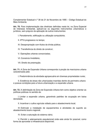 37
Complementar Estadual n.º 38 de 21 de Novembro de 1995 – Código Estadual do
Meio Ambiente.
Art. 70. Para implementação das diretrizes definidas nesta lei, na Zona Especial
de Interesse Ambiental, aplicam-se os seguintes instrumentos urbanísticos e
jurídicos, sem prejuízo da aplicação de outros instrumentos:
I. Parcelamento, edificação ou utilização compulsória;
II. IPTU progressivo no tempo;
III. Desapropriação com títulos da dívida pública;
IV. Transferência do direito de construir;
V. Operações urbanas consorciadas;
VI. Consórcio Imobiliário;
VII. Direito de preempção.
Art. 71. A Zona de Expansão Urbana corresponda à porção da macrozona urbana
caracterizada pela:
I. Predominância da atividade agropecuária em diversas propriedades rurais;
II. Existência de áreas não urbanizadas inseridas dentro do perímetro urbano
e possua condições para a futura urbanização e a expansão urbana.
Art. 72. A delimitação da Zona de Expansão Urbana tem como objetivo orientar as
políticas públicas no sentido de:
I. Limitar a expansão urbana, garantindo padrões de ocupação em baixa
densidade;
II. Incentivar o cultivo agrícola voltado para o abastecimento local;
III. Estimular a instalação de equipamentos e atividades de suporte ao
abastecimento local e regional;
IV. Evitar a saturação do sistema viário;
V. Permitir o adensamento populacional onde este ainda for possível, como
forma de aproveitar a infraestrutura disponível;
 