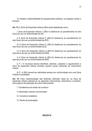 38
VI. Ampliar a disponibilidade de equipamentos públicos, os espaços verdes e
de lazer.
Art. 73. A Zona de Expansão Urbana (ZEU) está classificada como:
I. Zona de Expansão Urbana 1 (ZEU-1) destina-se ao parcelamento do solo
futuro de uso na conformidade da ZR;
II. A Zona de Expansão Urbana 2 (ZEU-2) destina-se ao parcelamento do
solo futuro de uso na conformidade da ZCC;
III. A Zona de Expansão Urbana 3 (ZEU-3) destina-se ao parcelamento do
solo futuro de uso na conformidade da ZI;
IV. A Zona de Expansão Urbana 4 (ZEU-4) destina-se ao parcelamento do
solo futuro de uso na conformidade da ZEIS;
V. A Zona de Expansão Urbana 5 (ZEU-5) destina-se ao parcelamento do
solo futuro de uso na conformidade da ZEIA.
§ 1º - O município deverá identificar, delimitar, cadastrar e regulamentar a
Zona de Expansão Urbana somente quando houver demanda de crescimento
urbano.
§ 2º - A ZEU deverá ser delimitada sempre em conformidade com uma Zona
Urbana Consolidada.
Art. 74. Para implementação das diretrizes definidas nesta lei, na Zona de
Expansão Urbana aplicam-se os seguintes instrumentos urbanísticos e jurídicos,
sem prejuízo da aplicação de outros instrumentos:
I. Transferência do direito de construir;
II. Operações urbanas consorciadas;
III. Consórcio Imobiliário;
IV. Direito de preempção.
SEÇÃO III
 