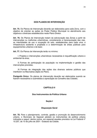 39
DOS PLANOS DE INTERVENÇÃO
Art. 75. Os Planos de Intervenção deverão ser elaborados para cada Zona, com o
objetivo de orientar as ações do Poder Público Municipal no atendimento aos
objetivos e diretrizes estabelecidos neste Plano Diretor.
Art. 76. Os Planos de Intervenção tratam da estruturação das Zonas a partir de
intervenções ou melhorias urbanísticas, considerando a hierarquização das vias,
as intensidades de uso e ocupação do solo, estabelecidas para cada uma; a
infraestrutura existente e projetada e a determinação de áreas públicas para
equipamentos urbanos e de lazer.
Art. 77. Os Planos de Intervenção terão no mínimo:
I. Projetos e intervenções urbanísticas necessárias à requalificação urbana e
ambiental da área;
II. Formas de participação da população na implementação e gestão das
intervenções previstas;
III. Formas de integração das ações dos diversos setores públicos que
interferem na Macroárea objeto do Plano.
Parágrafo Único: Os planos de intervenção deverão ser elaborados quando se
fizerem necessários e submetidos à apreciação do Conselho das Cidades.
CAPÍTULO II
Dos Instrumentos da Política Urbana
Seção I
Disposição Geral
Art. 78. Para o planejamento, controle, gestão e promoção do desenvolvimento
urbano, o Município de Sapezal adotará os instrumentos de política urbana
indicados a seguir, dentre outros, em especial aqueles previstos na Lei Federal nº
10.257, de 10 de julho de 2001 - Estatuto da Cidade.
 