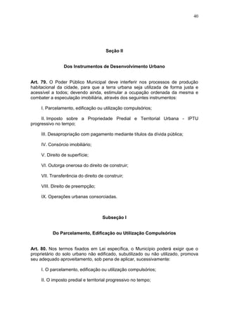 40
Seção II
Dos Instrumentos de Desenvolvimento Urbano
Art. 79. O Poder Público Municipal deve interferir nos processos de produção
habitacional da cidade, para que a terra urbana seja utilizada de forma justa e
acessível a todos; devendo ainda, estimular a ocupação ordenada da mesma e
combater a especulação imobiliária, através dos seguintes instrumentos:
I. Parcelamento, edificação ou utilização compulsórios;
II. Imposto sobre a Propriedade Predial e Territorial Urbana - IPTU
progressivo no tempo;
III. Desapropriação com pagamento mediante títulos da dívida pública;
IV. Consórcio imobiliário;
V. Direito de superfície;
VI. Outorga onerosa do direito de construir;
VII. Transferência do direito de construir;
VIII. Direito de preempção;
IX. Operações urbanas consorciadas.
Subseção I
Do Parcelamento, Edificação ou Utilização Compulsórios
Art. 80. Nos termos fixados em Lei específica, o Município poderá exigir que o
proprietário do solo urbano não edificado, subutilizado ou não utilizado, promova
seu adequado aproveitamento, sob pena de aplicar, sucessivamente:
I. O parcelamento, edificação ou utilização compulsórios;
II. O imposto predial e territorial progressivo no tempo;
 