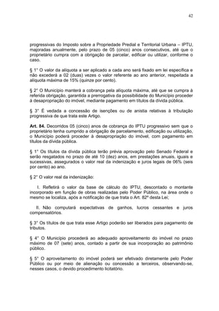 42
progressivas do Imposto sobre a Propriedade Predial e Territorial Urbana – IPTU,
majoradas anualmente, pelo prazo de 05 (cinco) anos consecutivos, até que o
proprietário cumpra com a obrigação de parcelar, edificar ou utilizar, conforme o
caso.
§ 1° O valor da alíquota a ser aplicado a cada ano será fixado em lei específica e
não excederá a 02 (duas) vezes o valor referente ao ano anterior, respeitada a
alíquota máxima de 15% (quinze por cento).
§ 2° O Município manterá a cobrança pela alíquota máxima, até que se cumpra à
referida obrigação, garantida a prerrogativa da possibilidade do Município proceder
à desapropriação do imóvel, mediante pagamento em títulos da dívida pública.
§ 3° É vedada a concessão de isenções ou de anistia relativas à tributação
progressiva de que trata este Artigo.
Art. 84. Decorridos 05 (cinco) anos de cobrança do IPTU progressivo sem que o
proprietário tenha cumprido a obrigação de parcelamento, edificação ou utilização,
o Município poderá proceder à desapropriação do imóvel, com pagamento em
títulos da dívida pública.
§ 1° Os títulos da dívida pública terão prévia aprovação pelo Senado Federal e
serão resgatados no prazo de até 10 (dez) anos, em prestações anuais, iguais e
sucessivas, assegurados o valor real da indenização e juros legais de 06% (seis
por cento) ao ano.
§ 2° O valor real da indenização:
I. Refletirá o valor da base de cálculo do IPTU, descontado o montante
incorporado em função de obras realizadas pelo Poder Público, na área onde o
mesmo se localiza, após a notificação de que trata o Art. 82º desta Lei;
II. Não computará expectativas de ganhos, lucros cessantes e juros
compensatórios.
§ 3° Os títulos de que trata esse Artigo poderão ser liberados para pagamento de
tributos.
§ 4° O Município procederá ao adequado aproveitamento do imóvel no prazo
máximo de 07 (sete) anos, contado a partir de sua incorporação ao patrimônio
público.
§ 5° O aproveitamento do imóvel poderá ser efetivado diretamente pelo Poder
Público ou por meio de alienação ou concessão a terceiros, observando-se,
nesses casos, o devido procedimento licitatório.
 